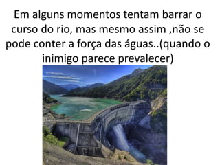 Em alguns momentos tentam barrar o
curso do rio, mas mesmo assim ,não se
pode conter a força das águas..(quando o
inimigo parece prevalecer)
 