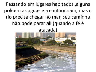 Passando em lugares habitados ,alguns
poluem as aguas e a contaminam, mas o
rio precisa chegar no mar, seu caminho
não pode parar ali.(quando a fé é
atacada)
 