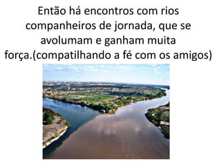 Então há encontros com rios
companheiros de jornada, que se
avolumam e ganham muita
força.(compatilhando a fé com os amigos)
 