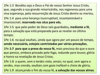 1Pe 1:3 Bendito seja o Deus e Pai de nosso Senhor Jesus Cristo,
que, segundo a sua grande misericórdia, nos regenerou para uma
viva esperança, pela ressurreição de Jesus Cristo dentre os mortos,
1Pe 1:4 para uma herança incorruptível, incontaminável e
imarcescível, reservada nos céus para vós,
1Pe 1:5 que pelo poder de Deus sois guardados, mediante a fé,
para a salvação que está preparada para se revelar no último
tempo;
1Pe 1:6 na qual exultais, ainda que agora por um pouco de tempo,
sendo necessário, estejais contristados por várias provações,
1Pe 1:7 para que a prova da vossa fé, mais preciosa do que o ouro
que perece, embora provado pelo fogo, redunde para louvor, glória
e honra na revelação de Jesus Cristo;
1Pe 1:8 a quem, sem o terdes visto, amais; no qual, sem agora o
verdes, mas crendo, exultais com gozo inefável e cheio de glória,
1Pe 1:9 alcançando o fim da vossa fé, a salvação das vossas almas.
 