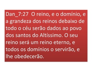 Dan_7:27 O reino, e o domínio, e
a grandeza dos reinos debaixo de
todo o céu serão dados ao povo
dos santos do Altíssimo. O seu
reino será um reino eterno, e
todos os domínios o servirão, e
lhe obedecerão.
 