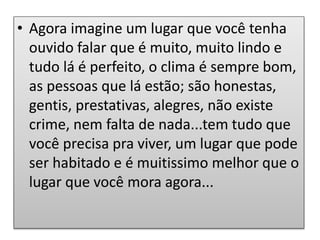 • Agora imagine um lugar que você tenha
ouvido falar que é muito, muito lindo e
tudo lá é perfeito, o clima é sempre bom,
as pessoas que lá estão; são honestas,
gentis, prestativas, alegres, não existe
crime, nem falta de nada...tem tudo que
você precisa pra viver, um lugar que pode
ser habitado e é muitissimo melhor que o
lugar que você mora agora...
 