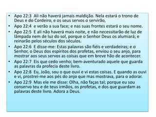 • Apo 22:3 Ali não haverá jamais maldição. Nela estará o trono de
Deus e do Cordeiro, e os seus servos o servirão,
• Apo 22:4 e verão a sua face; e nas suas frontes estará o seu nome.
• Apo 22:5 E ali não haverá mais noite, e não necessitarão de luz de
lâmpada nem de luz do sol, porque o Senhor Deus os alumiará; e
reinarão pelos séculos dos séculos.
• Apo 22:6 E disse-me: Estas palavras são fiéis e verdadeiras; e o
Senhor, o Deus dos espíritos dos profetas, enviou o seu anjo, para
mostrar aos seus servos as coisas que em breve hão de acontecer.
• Apo 22:7 Eis que cedo venho; bem-aventurado aquele que guarda
as palavras da profecia deste livro.
• Apo 22:8 Eu, João, sou o que ouvi e vi estas coisas. E quando as ouvi
e vi, prostrei-me aos pés do anjo que mas mostrava, para o adorar.
• Apo 22:9 Mas ele me disse: Olha, não faças tal; porque eu sou
conservo teu e de teus irmãos, os profetas, e dos que guardam as
palavras deste livro. Adora a Deus.
 