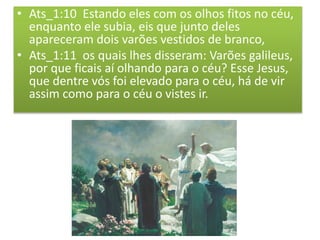 • Ats_1:10 Estando eles com os olhos fitos no céu,
enquanto ele subia, eis que junto deles
apareceram dois varões vestidos de branco,
• Ats_1:11 os quais lhes disseram: Varões galileus,
por que ficais aí olhando para o céu? Esse Jesus,
que dentre vós foi elevado para o céu, há de vir
assim como para o céu o vistes ir.
 