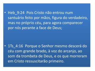 • Heb_9:24 Pois Cristo não entrou num
santuário feito por mãos, figura do verdadeiro,
mas no próprio céu, para agora comparecer
por nós perante a face de Deus;
• 1Ts_4:16 Porque o Senhor mesmo descerá do
céu com grande brado, à voz do arcanjo, ao
som da trombeta de Deus, e os que morreram
em Cristo ressuscitarão primeiro.
 