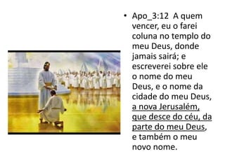 • Apo_3:12 A quem
vencer, eu o farei
coluna no templo do
meu Deus, donde
jamais sairá; e
escreverei sobre ele
o nome do meu
Deus, e o nome da
cidade do meu Deus,
a nova Jerusalém,
que desce do céu, da
parte do meu Deus,
e também o meu
novo nome.
 