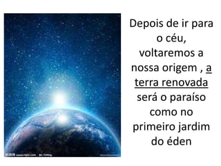 Depois de ir para
o céu,
voltaremos a
nossa origem , a
terra renovada
será o paraíso
como no
primeiro jardim
do éden
 