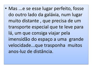 • Mas ...e se esse lugar perfeito, fosse
do outro lado da galáxia, num lugar
muito distante , que precisa de um
transporte especial que te leve para
lá, um que consiga viajar pela
imensidão do espaço a uma grande
velocidade...que trasponha muitos
anos-luz de distância.
 