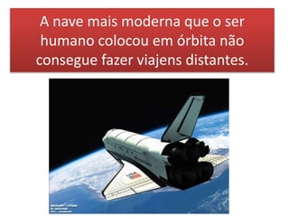 A nave mais moderna que o ser
humano colocou em órbita não
consegue fazer viajens distantes.
 