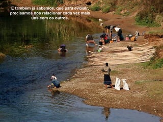 E também já sabemos, que para evoluir,
precisamos nos relacionar cada vez mais
         uns com os outros.
 