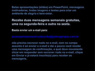 Belas apresentações (slides) em PowerPoint, mensagens
motivadoras, lindas imagens e textos para criar um
ambiente de alegria e bem-estar.

Receba duas mensagens semanais gratuitas,
uma na segunda-feira e outra na sexta.
Basta enviar um e-mail para:

powerpointsemanal-subscribe@yahoogrupos.com.br

não precisa escrever nada no e-mail, nem no campo
assunto é só enviar o e-mail e daí a pouco você recebe
uma mensagem de confirmação, a qual deve novamente
clicar em responder sem escrever nada no e-mail, clique
em Enviar e já estará inscrito(a) para receber as
mensagens.
 