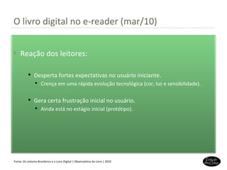O livro digital no e-reader (mar/10) Fonte: Os Leitores Brasileiros e o Livro Digital | Observatório do Livro | 2010 Reação dos leitores: Desperta fortes expectativas no usuário iniciante. Crença em uma rápida evolução tecnológica (cor, luz e sensibilidade). Gera certa frustração inicial no usuário. Ainda está no estágio inicial (protótipo). 