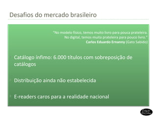 Desafios do mercado brasileiro “ No modelo físico, temos muito livro para pouca prateleira. No digital, temos muita prateleira para pouco livro.” Carlos Eduardo Ernanny  (Gato Sabido) Catálogo ínfimo: 6.000 títulos com sobreposição de catálogos Distribuição ainda não estabelecida E-readers caros para a realidade nacional 
