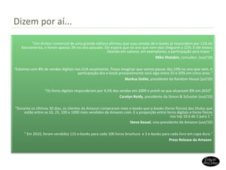 Dizem por aí... “ Um diretor comercial de uma grande editora afirmou que suas vendas de e-books já respondem por 11% do faturamento, e foram apenas 3% no ano passado. Ele espera que no ano que vem elas cheguem a 22%. E ele estava falando em valores; em exemplares, a participação será maior." Mike Shatzkin , consultor, (out/10) "Estamos com 8% de vendas digitais nos EUA atualmente. Posso imaginar que vamos passar dos 10% no ano que vem. A participação dos e-book provavelmente será algo entre 25 e 50% em cinco anos." Markus Dohle , presidente da Random House (jul/10) "Os livros digitais responderam por 4,5% das vendas em 2009 e prevê-se que alcancem 8% em 2010". Carolyn Reidy , presidente da Simon & Schuster (out/10) " Durante os últimos 30 dias, os clientes da Amazon compraram mais e-books que p-books (livros físicos) dos títulos que estão entre os 10, 25, 100 e 1000 mais vendidos da Amazon.com. E a proporção entre livros digitais e livros físicos nos top 10 é de 2 para 1. “ Steve Kessel , vice-presidente da Amazon (out/10) "  Em 2010, foram vendidos 115 e-books para cada 100 livros brochura  e 3 e-books para cada livro em capa dura. " Press Release da Amazon   