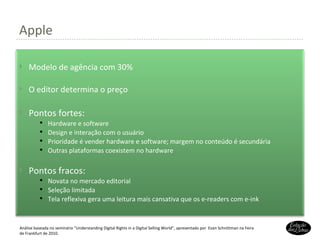 Apple Análise baseada no seminário “Understanding Digital Rights in a Digital Selling World”, apresentado por  Evan Schnittman na Feira de Frankfurt de 2010. Modelo de agência com 30% O editor determina o preço Pontos fortes: Hardware e software Design e interação com o usuário Prioridade é vender hardware e software; margem no conteúdo é secundária Outras plataformas coexistem no hardware Pontos fracos: Novata no mercado editorial Seleção limitada Tela reflexiva gera uma leitura mais cansativa que os e-readers com e-ink 