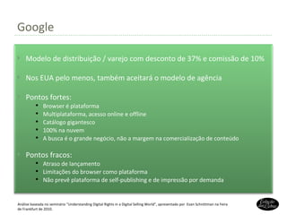 Google Análise baseada no seminário “Understanding Digital Rights in a Digital Selling World”, apresentado por  Evan Schnittman na Feira de Frankfurt de 2010. Modelo de distribuição / varejo com desconto de 37% e comissão de 10% Nos EUA pelo menos, também aceitará o modelo de agência Pontos fortes: Browser é plataforma Multiplataforma, acesso online e offline Catálogo gigantesco 100% na nuvem A busca é o grande negócio, não a margem na comercialização de conteúdo Pontos fracos: Atraso de lançamento Limitações do browser como plataforma Não prevê plataforma de self-publishing e de impressão por demanda 