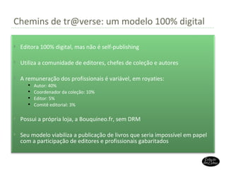 Chemins de tr@verse: um modelo 100% digital Editora 100% digital, mas não é self-publishing Utiliza a comunidade de editores, chefes de coleção e autores A remuneração dos profissionais é variável, em royaties: Autor: 40% Coordenador da coleção: 10% Editor: 5% Comitê editorial: 3% Possui a própria loja, a Bouquineo.fr, sem DRM Seu modelo viabiliza a publicação de livros que seria impossível em papel com a participação de editores e profissionais gabaritados 
