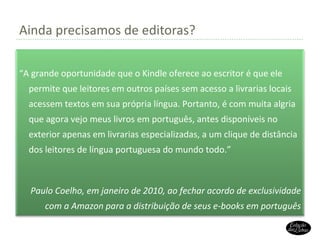 Ainda precisamos de editoras? “ A grande oportunidade que o Kindle oferece ao escritor é que ele permite que leitores em outros países sem acesso a livrarias locais acessem textos em sua própria língua. Portanto, é com muita algria que agora vejo meus livros em português, antes disponíveis no exterior apenas em livrarias especializadas, a um clique de distância dos leitores de língua portuguesa do mundo todo.” Paulo Coelho, em janeiro de 2010, ao fechar acordo de exclusividade com a Amazon para a distribuição de seus e-books em português 