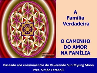 A
Família
Verdadeira
O CAMINHO
DO AMOR
NA FAMÍLIA
Baseado nos ensinamentos do Reverendo Sun Myung Moon
Pres. Simão Ferabolli
 