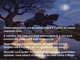 Todos possuímos um eu-sombra que é a parte da nossa realidade total. A sombra não está presente para magoá-lo e sim para mostrar-lhe onde você está incompleto. Quando a sombra é abraçada, ela pode ser curada. Quando ela é curada, ela se transforma em amor. Quando você puder viver com todas as suas qualidades opostas, você estará vivendo seu eu total como o Mago. 