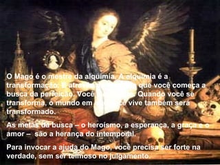 O Mago é o mestre da alquimia. A alquimia é a transformação. É através da alquimia que você começa a busca da perfeição. Você é o mundo. Quando você se transforma, o mundo em que você vive também será transformado. As metas da busca – o heroísmo, a esperança, a graça e o amor –  são a herança do intemporal. Para invocar a ajuda do Mago, você precisa ser forte na verdade, sem ser teimoso no julgamento. 