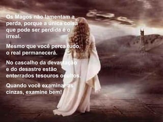 Os Magos não lamentam a perda, porque a única coisa que pode ser perdida é o irreal. Mesmo que você perca tudo, o real permanecerá. No cascalho da devastação e do desastre estão enterrados tesouros ocultos. Quando você examinar as cinzas, examine bem! 