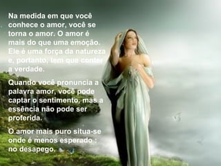 Na medida em que você conhece o amor, você se torna o amor. O amor é mais do que uma emoção. Ele é uma força da natureza e, portanto, tem que conter a verdade. Quando você pronuncia a palavra amor, você pode captar o sentimento, mas a essência não pode ser proferida. O amor mais puro situa-se onde é menos esperado : no desapego. 