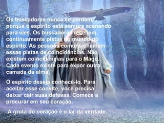 Os buscadores nunca se perdem, porque o espírito está sempre acenando para eles. Os buscadores recebem continuamente pistas do mundo do espírito. As pessoas comuns chamam essas pistas de coincidências. Não existem coincidências para o Mago. Cada evento existe para expor outra camada da alma. O espírito deseja conhecê-lo. Para aceitar esse convite, você precisa deixar cair suas defesas. Comece a procurar em seu coração. A gruta do coração é o lar da verdade. 