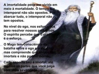 A imortalidade pode ser vivida em meio à mortalidade. O tempo e o intemporal não são opostos. Por abarcar tudo, o intemporal não tem opostos. No nível do ego, nos esforçamos para resolver nossos problemas. O espírito percebe que o problema é o esforço. O Mago tem consciência da batalha entre o ego e o espírito, mas compreende que ambos são imortais e não podem morrer. Cada aspecto seu é imortal, até mesmo as partes que você julga com mais severidade. 