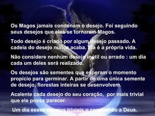 Os Magos jamais condenam o desejo. Foi seguindo seus desejos que eles se tornaram Magos. Todo desejo é criado por algum desejo passado. A cadeia do desejo nunca acaba. Ela é a própria vida. Não considere nenhum desejo inútil ou errado : um dia cada um deles será realizado. Os desejos são sementes que esperam o momento propício para germinar. A partir de uma única semente de desejo, florestas inteiras se desenvolvem. Acalente cada desejo do seu coração,  por mais trivial que ele possa parecer. Um dia esses desejos triviais o conduzirão a Deus. 
