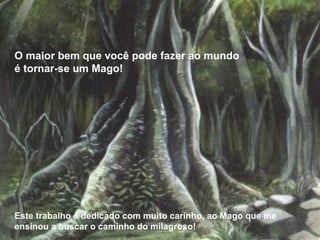 O maior bem que você pode fazer ao mundo é tornar-se um Mago! Este trabalho é dedicado com muito carinho, ao Mago que me ensinou a buscar o caminho do milagroso! 