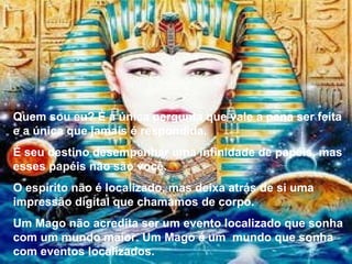 Quem sou eu? É a única pergunta que vale a pena ser feita e a única que jamais é respondida. É seu destino desempenhar uma infinidade de papéis, mas esses papéis não são você. O espírito não é localizado, mas deixa atrás de si uma impressão digital que chamamos de corpo. Um Mago não acredita ser um evento localizado que sonha com um mundo maior. Um Mago é um  mundo que sonha com eventos localizados. 