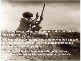 Os Magos não acreditam na morte. À luz da consciência, tudo está vivo! Não existem inícios ou fins. Para o Mago, eles não passam de elaborações mentais. Para viver mais plenamente, é preciso morrer para o passado. As moléculas se dissolvem e se extinguem, mas a consciência sobrevive à morte da matéria na qual ela viaja. 