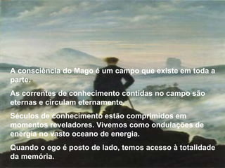 A consciência do Mago é um campo que existe em toda a parte.  As correntes de conhecimento contidas no campo são eternas e circulam eternamente. Séculos de conhecimento estão comprimidos em momentos reveladores. Vivemos como ondulações de energia no vasto oceano de energia. Quando o ego é posto de lado, temos acesso à totalidade da memória. 