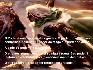 O Poder é uma faca de dois gumes. O poder do ego busca controlar e dominar. O poder do Mago é o poder do amor. A sede do poder é o eu interior. O ego nos segue como uma sombra escura. Seu poder é inebriante e sedutor, porém essencialmente destrutivo. O eterno conflito de poder termina na unidade. 