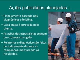 Aç õ publicitá
         es         rias planejadas -
– Planejamento baseado nos
  diagnósticos e briefing.
– Cada etapa é aprovada pelo
  cliente.
– As ações dos especialistas seguem
  um cronograma rígido.
– Relatórios e diagnóstico são feitos
  periodicamente durante as
  campanhas, mensurando os
  resultados.
 