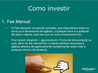 Como investir

1. Fee Mensal:
  –   O Fee mensal é um pacote completo, que disponibiliza todos os
      serviç os e ferramentas da agê  ncia, a qualquer hora e a qualquer
      dia para o cliente, tudo isso por um ú nico investimento fixo;
  –   Fee mensal integrado + agenciamento: Forma de remuneraç ã na o
      qual, alé m do fee mensal fixo, o cliente també m remunera a
      agência atravé s de agenciamento complementar sobre todo e
      qualquer serviç o de terceiros;
 