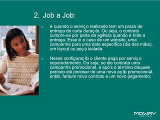 2. Job a Job:
  –   é quando o serviç o realizado tem um prazo de
      entrega de curta duraç ã Ou seja, o contrato
                              o.
      cumpre-se por parte da agê  ncia quando é feita a
      entrega. Esse é o caso de um website, uma
      campanha para uma data específica (dia das mã     es),
      um layout ou peç a isolada.

  –   Nessa configuraç ã o cliente paga por serviç o
                         o
      separadamente. Ou seja, se ele contrata uma
      campanha promocional, e apó s o té rmino daquele
      período ele precisar de uma nova aç ã promocional,
                                           o
      entã faráum novo contrato e um novo pagamento;
          o,
 