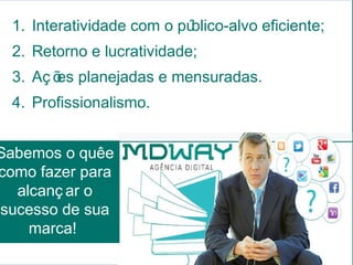 1. Interatividade com o público-alvo eficiente;
  2. Retorno e lucratividade;
  3. Aç õ planejadas e mensuradas.
        es
  4. Profissionalismo.


Sabemos o quêe
como fazer para
  alcanç ar o
sucesso de sua
    marca!
 