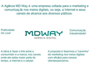 A Agência MD Way é uma empresa voltada para o marketing e
  comunicaç ã nos meios digitais, ou seja, a Internet e seus
             o
          canais de alcance aos diversos pú blicos.




Publicidade                                         Comunicaç ã  o,
On Line!                                            Interatividade!




A idé ia é fazer o link entre o    A proposta é fazermos o “caminho”
consumidor e a marca, nos canais   do marketing nos meios digitais
onde ele estáa maior parte do      com eficá para nossos
                                             cia
tempo, a internet e o celular.     clientes/parceiros.
 