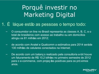 Porquê investir no
              Marketing Digital
1. É láque estã as pessoas o tempo todo:
               o
  –   O consumidor on line no Brasil representa as classes A, B, C, e o
      total de brasileiros com acesso ao trabalho ou em domicílios
      atingiu os 81 milhõ em 2012;
                          es

  –   de acordo com Anatel e Qualcomm a estimativa para 2014 seráde
      130 milhõ de celulares conectados na Internet;
              es

  –   De acordo com um balanç o realizado pela consultoria e-bit houve
      um faturamento de R$ 10,2 bilhõ no primeiro semestre de 2012
                                    es
      para o e-commerce, com projeç õ positivas para os pró ximos
                                     es
      anos.
 