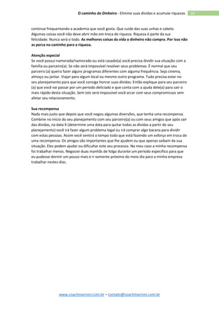 www.coachmarroni.com.br – contato@coachmarroni.com.br
10O caminho do Dinheiro - Elimine suas dívidas e acumule riquezas
continue frequentando a academia que você gosta. Que cuide das suas unhas e cabelo.
Algumas coisas você não deve abrir mão em troca de riqueza. Riqueza é parte da sua
felicidade. Nunca será o todo. As melhores coisas da vida o dinheiro não compra. Por isso não
as perca no caminho para a riqueza.
Atenção especial
Se você possui namorada/namorado ou está casado(a) você precisa dividir sua situação com a
família ou parceiro(a). Se não será impossível resolver seus problemas. É normal que seu
parceiro (a) queira fazer alguns programas diferentes com alguma frequência. Seja cinema,
almoço ou jantar. Viajar para algum local ou mesmo outro programa. Tudo precisa estar no
seu planejamento para que você consiga honrar suas dívidas. Então explique para seu parceiro
(a) que você vai passar por um período deliciado e que conta com a ajuda dele(a) para sair o
mais rápido desta situação. Sem isto será impossível você arcar com seus compromissos sem
afetar seu relacionamento.
Sua recompensa
Nada mais justo que depois que você negou algumas diversões, que tenha uma recompensa.
Combine no início do seu planejamento com seu parceiro(a) ou com seus amigos que após sair
das dívidas, na data X (determine uma data para quitar todas as dividas a partir do seu
planejamento) você irá fazer algum problema legal ou irá comprar algo bacana para dividir
com estas pessoas. Assim você sentirá o tempo todo que está fazendo um esforço em troca de
uma recompensa. Os amigos são importantes que lhe ajudem ou que apenas saibam da sua
situação. Eles podem ajudar ou dificultar este seu processo. No meu caso a minha recompensa
foi trabalhar menos. Negociei duas manhãs de folga durante um período especifico para que
eu pudesse dormir um pouco mais e ir somente próximo do meio dia para a minha empresa
trabalhar nestes dias.
 