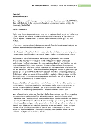 www.coachmarroni.com.br – contato@coachmarroni.com.br
11O caminho do Dinheiro - Elimine suas dívidas e acumule riquezas
Capítulo 3
Acumulando riquezas
Se você já sanou suas dívidas e agora irá começar esta nova fase da sua vida, MEUS PARABÉNS.
Caso você não tenha dividas e também tenha optado por acumular riquezas, também lhe
desejo MEUS PARABÉNS.
Sobre a crise do País
Todos estão afirmando que estamos em crise, que os negócios não vão bem e que você precisa
recuar e guardar seu dinheiro em baixo do colchão para esperar passar a crise. Na minha
opinião. Agora é a hora de investir. Não existe melhor momento do que agora. Por dois
motivos.
- Como pouca gente está investindo, as empresas estão fazendo de tudo para conseguir o seu
dinheiro. Sendo assim boas oportunidades estão por vir.
- Se o País está em “crise” mais dinheiro precisa estar disponível para que possam emprestar.
Nestas horas o seu dinheiro bem investido servirá para ajudar estas pessoas que precisam.
Atualmente eu conto com 5 empresas. 3 Escolas de Dança de Salão, um Studio de
Treinamento, meu negócio como Coach e ainda tenho participação em uma loja de
suplementos. E você acha que alguns dos meus negócios estão crise? Tenho certeza que não.
Meu Studio possui fila de espera para novos clientes. Minhas escolas continuam com as
turmas cheias, meu negócio de Coach já está quase sem agenda e a loja de suplemento cada
vez tem mais novos clientes. O que tenho notado é que negócios ruins estão quebrando e que
pessoas que não querem trabalhar também estão com dificuldade para conseguir emprego.
Então se você sabe o que quer e continua tendo bons resultados. Não se preocupe com isto.
Apenas não tenha gastos desnecessários e guarde o seu dinheiro que sobrar. Seja ele 50,00
para formar seu capital inicial ou um pouco mais.
Este capítulo irá falar sobre os hábitos e a psicologia por trás do dinheiro. Não vou tirar seu
tempo ou o meu lhe mostrando tabelas e planilhas para você preencher. Isto você tem na
internet muitas opções disponíveis para que você possa utilizar. Vamos falar aqui da
importância de você conseguir bons hábitos e utiliza-los durante a sua vida toda.
Você acha que se uma pessoa que ficou rica trabalhando perder todo o seu dinheiro e voltar a
ser um empregado de baixo nível ficar pobre não conseguirá seu patrimônio de volta?
Certamente sim é a melhor resposta. No momento que você aprende como lidar com dinheiro,
você sempre irá fazer riqueza. Não importa em qual situação que você esteja. Eike Batista ficou
milionário aos 21 anos. Agora perdeu quase todo seu dinheiro. O que sobrou já é suficiente
para ele viver toda a vida sem trabalhar. Mas tenho certeza que logo ele irá fazer um novo
negócio e estar na lista dos bilionários do Brasil de novo. Isto aconteceu com outros
milionários do mundo também. O próprio Steve Jobs foi demitido da sal empresa. E todos
voltaram a multiplicar ainda mais suas fortunas.
 
