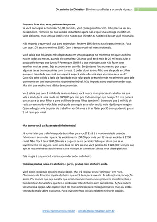 www.coachmarroni.com.br – contato@coachmarroni.com.br
12O caminho do Dinheiro - Elimine suas dívidas e acumule riquezas
Eu quero ficar rico, mas ganho muito pouco
Se você consegue economizar 50,00 por mês, você conseguirá ficar rico. Este precisa ser seu
pensamento. Primeiro por que o mais importante agora não é que você consiga investir um
valor altíssimo, mas sim que você crie o hábito que investir. O hábito irá deixar você milionário.
Não importa o que você faça para sobreviver. Reserve 10% do seu salário para investir. Faça
com que 10% seja no mínimo 50,00. Com o tempo você vai investindo mais.
Você sabia que 50,00 por mês depositado em uma poupança no momento em que seu filho
nascer todos os meses, quando ele completar 20 anos você terá mais de 20 mil reais. Mas é
pouco pelo tempo que juntou? Pense que 50,00 é o que você gasta por não fazer boas
escolhas muitas vezes. Seja economia em comida. Em jantares fora ou mesmo por pagar
algumas taxas desnecessárias com bancos. E poder dizer ao seu filho que ele pode escolher
qualquer faculdade que você conseguirá pagar à vista não será algo vitorioso para você?
Caso não ache válido a ideia da faculdade este valor pode se transformar no primeiro caso dele
ou mesmo em um investimento no primeiro imóvel. Não importa como você pretender usar.
Mas sim que você crie o hábito de economizar.
Você sabia que com 1 milhão de reais no banco você nunca mais precisará trabalhar na sua
vida e ainda terá uma renda de 5000,00 por mês por todo o tempo que desejar? E isto poderá
passar para os seus filhos e para os filhos de seus filhos também?. Concordo que 1 milhão de
reais parece muito valor. Mas você pode conseguir este valor muito mais rápido que imagina.
Quem não gostaria de parar de trabalhar aos 50 anos e tirar férias por 30 anos podendo gastar
5 mil reais por mês?
Mas como você vai fazer este dinheiro todo?
Já ouviu falar que o dinheiro pode trabalhar para você? Está é a maior verdade quando
falamos em acumular riqueza. Se você investir 100,00 por mês por 12 meses você terá 1200
reais? Não. Você terá 1200,00 reais + os juros deste período? Isto quer dizer que se o
investimento for seguro e com uma taxa de 12% ao ano você poderá ter 1320,00 E sempre que
aplicar novamente o seu dinheiro irá se multiplicar somando com os juros deste período.
Esta magia é o que você precisa aprender sobre o dinheiro.
Dinheiro produz juros. E o dinheiro + juros, produz mais dinheiro ainda.
Você pode conseguir dinheiro mais rápido. Mas irá colocar o seu “principal” em risco.
Chamamos de Principal aquele dinheiro que você tem para investir. Eu não optaria por opções
assim. Por menos que seja o valor que você economizou nos seus primeiros investimentos, é
bom lembrar do sacrifício que fez e então usar este dinheiro com consciência. Ações podem
ser uma boa opção. Mas espere você ter mais dinheiro para conseguir investir mais ou então
ter estudo mais sobre o assunto. Para investimentos iniciais existem melhores opções.
 