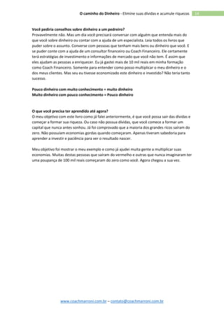 www.coachmarroni.com.br – contato@coachmarroni.com.br
14O caminho do Dinheiro - Elimine suas dívidas e acumule riquezas
Você pediria conselhos sobre dinheiro a um pedreiro?
Provavelmente não. Mas um dia você precisará conversar com alguém que entenda mais do
que você sobre dinheiro ou contar com a ajuda de um especialista. Leia todos os livros que
puder sobre o assunto. Converse com pessoas que tenham mais bens ou dinheiro que você. E
se puder conte com a ajuda de um consultor financeiro ou Coach Financeiro. Ele certamente
terá estratégias de investimento e informações de mercado que você não tem. É assim que
eles ajudam as pessoas a enriquecer. Eu já gastei mais de 10 mil reais em minha formação
como Coach Financeiro. Somente para entender como posso multiplicar o meu dinheiro e o
dos meus clientes. Mas seu eu tivesse economizado este dinheiro e investido? Não teria tanto
sucesso.
Pouco dinheiro com muito conhecimento = muito dinheiro
Muito dinheiro com pouco conhecimento = Pouco dinheiro
O que você precisa ter aprendido até agora?
O meu objetivo com este livro como já falei anteriormente, é que você possa sair das dívidas e
começar a formar sua riqueza. Ou caso não possua dívidas, que você comece a formar um
capital que nunca antes sonhou. Já foi comprovado que a maioria dos grandes ricos saíram do
zero. Não possuíam economias gordas quando começaram. Apenas tiveram sabedoria para
aprender a investir e paciência para ver o resultado nascer.
Meu objetivo foi mostrar o meu exemplo e como já ajudei muita gente a multiplicar suas
economias. Muitas destas pessoas que saíram do vermelho e outras que nunca imaginaram ter
uma poupança de 100 mil reais começaram do zero como você. Agora chegou a sua vez.
 