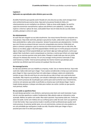 www.coachmarroni.com.br – contato@coachmarroni.com.br
15O caminho do Dinheiro - Elimine suas dívidas e acumule riquezas
Capítulo 4
Aplicando seu aprendizado sobre dinheiro para sua vida.
Acredito friamente que quando você é focado em uma área da sua vida, você consegue levar
este conhecimento para outras áreas. Seja você uma pessoa focada em dieta, em
relacionamentos ou em multiplicar seu dinheiro. Todas as áreas estão ligadas. Se você for
capaz de economizar mensalmente e aplicar este dinheiro com sabedoria. E ainda saber
esperar o retorno e aplicar de novo, você poderá fazer isto em toda área da sua vida. Basta
acredita, planejar e entrar em ação.
No relacionamento
Se você não tem ninguém ao seu lado atualmente. Use nossa mesma fórmula e conquiste uma
nova pessoa. Veja onde você está, planeje o que precisa mudar, saiba onde ir para encontrar
bons pretendentes e saiba como conquistar. Sempre fui paranoico por planejamento. E lembro
que com 14 anos eu estava triste por nunca ter conquistado uma menina. Então bolei um
plano e comecei a pesquisar o que os meninos da minha escola tinham que eu não tinha. Na
época eu era obeso, gago e não tinha popularidade e lembro que na minha pesquisa encontrei
alguns amigos que tinham popularidade por que faziam algo que todos gostavam, outros que
sabiam falar muito bem e assim conquistavam as meninas, e outros que tinham um corpo legal
e por isso as meninas queriam estar perto deles. Planejei e mudei tudo que citei em minha
vida que me afastava das meninas. Em um ano consegui minha primeira namorada  Seja
você homem ou mulher. Você só precisa planejar da mesma maneira que planejou para
aumentar seu dinheiro que terá sucesso em qualquer fase da sua vida.
No emprego/carreira
Se não está satisfeito com seu trabalho ou empresa, mude. Use as mesmas técnicas. Veja onde
você está. Saiba onde você quer chegar. Trace o plano considerando o tempo que você precisa
para chegar lá. Veja o que precisa fazer em cada etapa e coloque o plano em andamento.
Lembre-se que o fato de você focar em uma área da sua vida irá fazer com você tenha bons
resultados. Não importa sua profissão, com estudo e dedicação você pode chegar onde quiser.
Faça o mesmo processo de visualização que usamos para você aumentar seus investimentos,
converse com pessoas que estão na profissão ou empresa que você deseja chegar. Copie o
trajeto destas pessoas e coloque uma data para realizar seu sonho. Lembre-se que quanto
mais pontual, melhor.
Na sua saúde ou aparência física
Se você deseja aproveitar o seu dinheiro, você precisa estar bem com você mesmo(a). E para
isto ter uma boa aparência e saúde é fundamental. Não adianta nada ser milionário e estar
acamado. Melhor ser pobre com saúde. Mas tudo é possível. Faça exames todo ano. Tenha seu
plano de saúde. Conte com médicos de sua confiança para cuidar de você. Com sua aparência
é mais fácil ainda. Veja o que precisa mudar e escolha um bom profissional para ajudar você
neste processo. Se precisar perder peso, vá a um nutricionista, comece em uma academia ou
em uma atividade que você goste e mude sua vida. Visualize onde quer chegar e faça o
possível para estar lá na data que planejou.
 