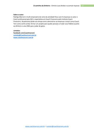 www.coachmarroni.com.br – contato@coachmarroni.com.br
17O caminho do Dinheiro - Elimine suas dívidas e acumule riquezas
Sobre o autor:
Rodrigo Marroni é multi empresário do ramo da atividade física com 4 empresas no setor e
Coach profissional pela SGC e especialista em Coach Financeiro pelo Instituto Coach
Financeiro. Atualmente divide seu tempo entre administrar as empresas e atuar como Coach.
Tem como sonho ainda, formar um projeto para ajudar pessoas a mudar seus hábitos quanto
ao dinheiro e uma ONG para cuidar de gatos.
contatos:
Facebook.com/coachmarroni
contato@Coachmarroni.com.br
www.coachmarroni.com.br
 