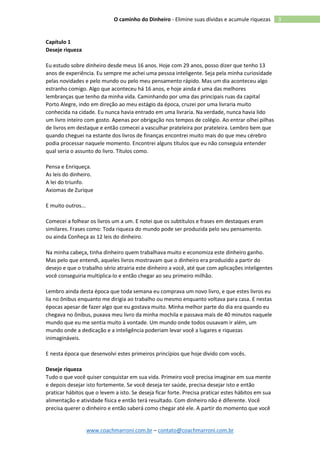 www.coachmarroni.com.br – contato@coachmarroni.com.br
3O caminho do Dinheiro - Elimine suas dívidas e acumule riquezas
Capítulo 1
Deseje riqueza
Eu estudo sobre dinheiro desde meus 16 anos. Hoje com 29 anos, posso dizer que tenho 13
anos de experiência. Eu sempre me achei uma pessoa inteligente. Seja pela minha curiosidade
pelas novidades e pelo mundo ou pelo meu pensamento rápido. Mas um dia aconteceu algo
estranho comigo. Algo que aconteceu há 16 anos, e hoje ainda é uma das melhores
lembranças que tenho da minha vida. Caminhando por uma das principais ruas da capital
Porto Alegre, indo em direção ao meu estágio da época, cruzei por uma livraria muito
conhecida na cidade. Eu nunca havia entrado em uma livraria. Na verdade, nunca havia lido
um livro inteiro com gosto. Apenas por obrigação nos tempos de colégio. Ao entrar olhei pilhas
de livros em destaque e então comecei a vasculhar prateleira por prateleira. Lembro bem que
quando cheguei na estante dos livros de finanças encontrei muito mais do que meu cérebro
podia processar naquele momento. Encontrei alguns títulos que eu não conseguia entender
qual seria o assunto do livro. Títulos como.
Pensa e Enriqueça.
As leis do dinheiro.
A lei do triunfo.
Axiomas de Zurique
E muito outros...
Comecei a folhear os livros um a um. E notei que os subtítulos e frases em destaques eram
similares. Frases como: Toda riqueza do mundo pode ser produzida pelo seu pensamento.
ou ainda Conheça as 12 leis do dinheiro.
Na minha cabeça, tinha dinheiro quem trabalhava muito e economiza este dinheiro ganho.
Mas pelo que entendi, aqueles livros mostravam que o dinheiro era produzido a partir do
desejo e que o trabalho sério atrairia este dinheiro a você, até que com aplicações inteligentes
você conseguiria multiplica-lo e então chegar ao seu primeiro milhão.
Lembro ainda desta época que toda semana eu comprava um novo livro, e que estes livros eu
lia no ônibus enquanto me dirigia ao trabalho ou mesmo enquanto voltava para casa. E nestas
épocas apesar de fazer algo que eu gostava muito. Minha melhor parte do dia era quando eu
chegava no ônibus, puxava meu livro da minha mochila e passava mais de 40 minutos naquele
mundo que eu me sentia muito à vontade. Um mundo onde todos ousavam ir além, um
mundo onde a dedicação e a inteligência poderiam levar você a lugares e riquezas
inimagináveis.
E nesta época que desenvolvi estes primeiros princípios que hoje divido com vocês.
Deseje riqueza
Tudo o que você quiser conquistar em sua vida. Primeiro você precisa imaginar em sua mente
e depois desejar isto fortemente. Se você deseja ter saúde, precisa desejar isto e então
praticar hábitos que o levem a isto. Se deseja ficar forte. Precisa praticar estes hábitos em sua
alimentação e atividade física e então terá resultado. Com dinheiro não é diferente. Você
precisa querer o dinheiro e então saberá como chegar até ele. A partir do momento que você
 