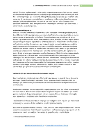 www.coachmarroni.com.br – contato@coachmarroni.com.br
4O caminho do Dinheiro - Elimine suas dívidas e acumule riquezas
decidiu ficar rico, você começará a achar meios para que isto aconteça. Seja com sua mesada
ou mesmo com seu próximo trabalho. Tudo aquilo que é imaginado pode ser alcançado. Este
foi o primeiro princípio que eu aprendi. Isto significa que aquelas pessoas que recortam fotos
de carros, de mansões ou mesmo de lugares paradisíacos então mostrando ao futuro o que
desejam. E isto parece funcionar. Dos mais de 100 livros que já li sobre finanças, todos
defendem esta mesma ideia. Almeje o dinheiro e mostre para o mundo o que você deseja. E
claro, trabalhe para alcançar isto.
Aumente sua imaginação
Uma vez enquanto ainda estava fazendo meu curso técnico em administração de empresas
(com 18 anos) lembro que o professor de matemática financeira perguntou a todos os alunos
da turma qual seria seu maior sonho físico. Ele queria saber o que gostaríamos de ter no
futuro. A grande maioria dos alunos desejava carros, casas, mansões, ser rico e alguns poucos
desejavam algum negócio especifico. Eu lembro que o que eu desejei foi ter uma faculdade. E
defendi minha posição dizendo que o que eu queria aquilo por que imaginava ser um ótimo
negócio e por que teria bastante conhecimento envolvido. Após nossa resposta o professor
explicou que teremos sucesso de acordo com o tamanho da nossa mente. O que ele queria
dizer é que nunca seriamos maior do que o tamanho dos nossos sonhos. Ele explicava que
quem deseja ter uma casa no campo e uma família pequena. Não teria muito mais que aquilo.
Quem desejava ser rico, poderia ter esta possibilidade pelo fato que sua mente já estava
aberta para isto. Por isso hoje eu defendo em meus atendimentos sobre o poder da mente de
cada pessoa. Não adianta você querer sair das dívidas se na sua mente só aparece imagens de
você na pior ou você sem conquistar nada. O primeiro passo para sair do vermelho é imaginar
onde você quer chegar. E quanto mais especifico você for, mais fácil será conquistar. Não
adianta dizer que quer ser rico, se você não imagina como chegar lá.
Seu resultado será a média do resultado dos seus amigos
Esta frase hoje pra mim é muito clara. Mas lembro que quando eu aprendi ela, eu demorei a
entender. Ela significa que você precisa ter “bons” amigos se deseja ter riqueza. Veja um
exemplo que presenciei há pouco tempo e que confirmou ainda mais este pensamento em
minha mente.
Um homem trabalhava em um cargo público e ganhava muito bem. Seu salário ultrapassava 5
mil reais mensais. Mas ele tinha o sonho de ter seu próprio negócio e acreditava que poderia
ganhar muito mais do que este valor com este seu negócio. Mas ao dividir esta informação
com seus amigos e familiares, todos lhe diziam a mesma coisa.
- Você está louco? Pra que sair de um emprego que você ganha bem. Fique lá que mais uns 20
anos e você se aposenta. Então você pensa em abrir este teu negócio.
Passaram-se alguns meses e ele começou a fazer um curso sobre empreendedorismo. E em um
dos almoços dos alunos, ele dividiu com seus amigos e professores do grupo que queria sair do
seu emprego e abrir um negócio. E a resposta do grupo foi única e muito rápida:
– Por que você não saiu ainda?
 