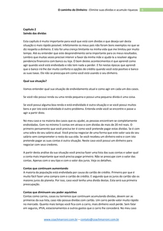 www.coachmarroni.com.br – contato@coachmarroni.com.br
6O caminho do Dinheiro - Elimine suas dívidas e acumule riquezas
Capítulo 2
Saindo das dívidas
Esta capítulo é muito importante para você que está com dividas e que deseja sair desta
situação o mais rápido possível. Infelizmente os meus país não foram bons exemplos no que se
diz respeito a dinheiro. E isto foi uma crença limitante na minha vida que me limitou por muito
tempo. Até eu entender que este desprendimento seria importante para os meus resultados.
Lembro que muitas vezes precisei intervir a favor da minha mãe e ajudá-la a resolver alguma
pendencia financeira com banco ou loja. O bom destes acontecimentos é que aprendi como
agir quando você está endividado e não tem nada a perder. E foi nestas épocas que aprendi
que o banco irá lhe dar muito conforto e opções de crédito quando você está positivo e banco
as suas taxas. Ele não se preocupa em como você está usando o seu dinheiro.
Qual sua situação?
Vamos entender qual sua situação de endividamento atual e como agir em cada um dos casos.
Se você não possui renda ou uma renda pequena e possui uma pequena dívida é uma coisa.
Se você possui alguma boa renda e está endividado é outra situação e se você possui muitos
bens e por isto está endividado é outro problema. Entenda onde você se encontre e passe a
agir a partir disto.
No meu caso e na maioria dos casos que eu ajudei, as pessoas encontram-se completamente
endividadas. Com no mínimo 5 contas em atraso e com dívidas de mais de 20 mil reais. O
primeiro pensamento que você precisa ter é como você pretende pagar estas dividas. Se é com
uma sobra do seu salário atual. Você precisa negociar de uma forma que este valor saia do seu
salário sem comprometer o resto da sua vida. Se você recebeu um dinheiro extra e com isto
pretende pagar as suas contas é outra situação. Neste caso você possui um dinheiro para
negociar com seus credores.
A partir desta análise da sua situação você precisa fazer uma lista das suas contas e saber qual
a conta mais importante que você precisa pagar primeiro. Não se preocupe com o valor das
contas. Apenas com o seu tipo e com o valor dos juros. Veja os detalhes.
Contas que continuam aumentando
A maioria da população está endividada por causa do cartão de crédito. Primeiro por que é
muito fácil fazer uma compra com o cartão de crédito. E segundo que os juros do cartão são os
maiores juros do planeta. Por isso, caso você tenha uma dívida destas. Esta será sua primeira
preocupação.
Contas que diminuem seu poder aquisitivo
Contas como carros, casas ou terremos que continuam acumulando dividas, devem ser as
primeiras da sua lista, caso não possua dividas com cartão. Um carro perde valor muito rápido
no mercado. Quanto mais tempo você fica com o carro, mais dinheiro você perde. Sem falar
em seguros, IPVA, estacionamentos e outros gastos que o carro lhe concederá. No meu caso
 